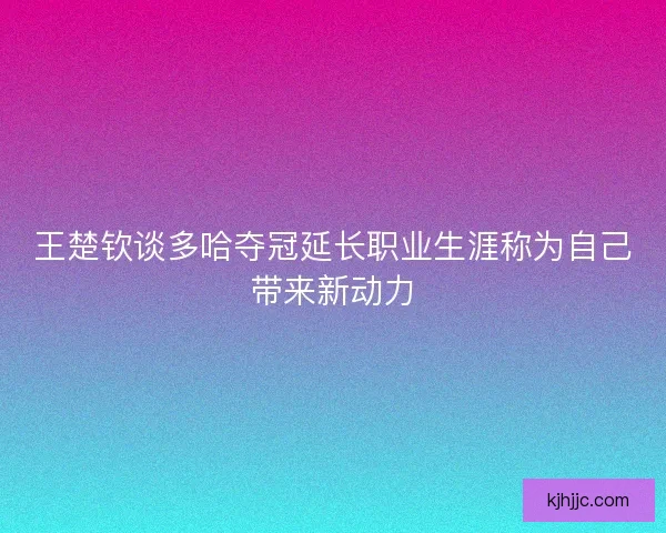 王楚钦谈多哈夺冠延长职业生涯称为自己带来新动力