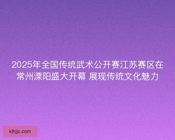 2025年全国传统武术公开赛江苏赛区在常州溧阳盛大开幕 展现传统文化魅力