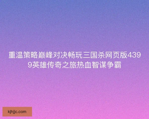 重温策略巅峰对决畅玩三国杀网页版4399英雄传奇之旅热血智谋争霸