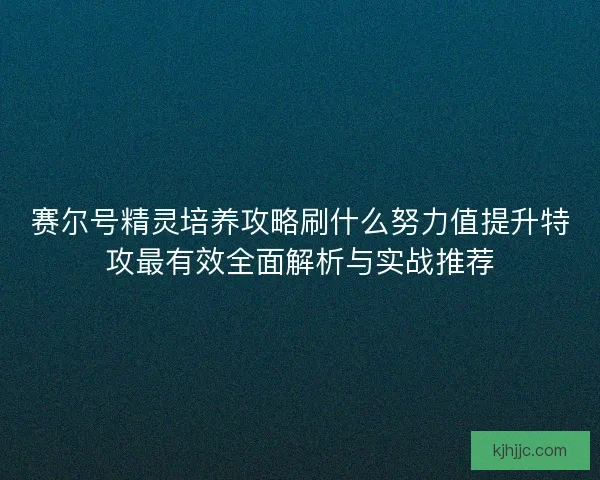 赛尔号精灵培养攻略刷什么努力值提升特攻最有效全面解析与实战推荐