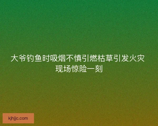 大爷钓鱼时吸烟不慎引燃枯草引发火灾 现场惊险一刻