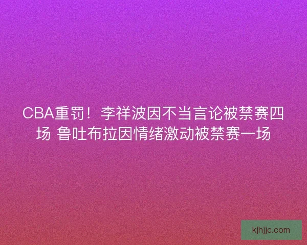 CBA重罚！李祥波因不当言论被禁赛四场 鲁吐布拉因情绪激动被禁赛一场