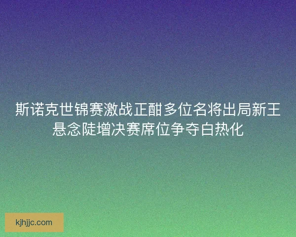 斯诺克世锦赛激战正酣多位名将出局新王悬念陡增决赛席位争夺白热化