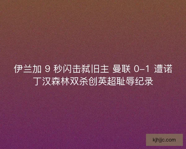 伊兰加 9 秒闪击弑旧主 曼联 0-1 遭诺丁汉森林双杀创英超耻辱纪录
