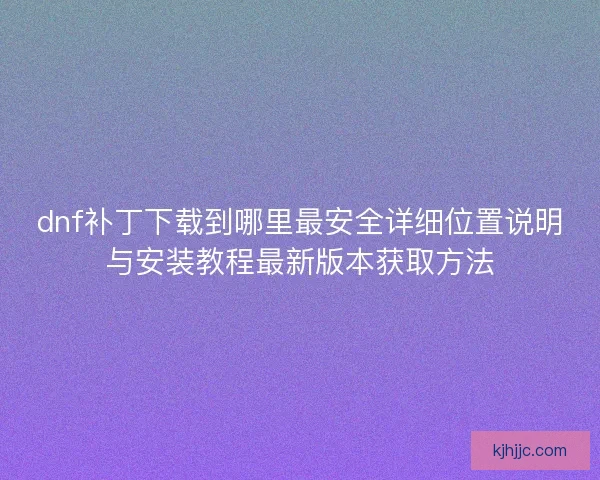 dnf补丁下载到哪里最安全详细位置说明与安装教程最新版本获取方法