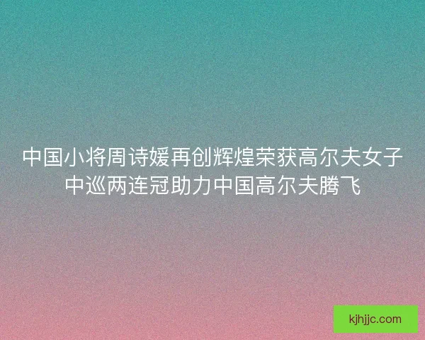 中国小将周诗媛再创辉煌荣获高尔夫女子中巡两连冠助力中国高尔夫腾飞
