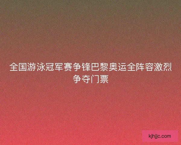 全国游泳冠军赛争锋巴黎奥运全阵容激烈争夺门票