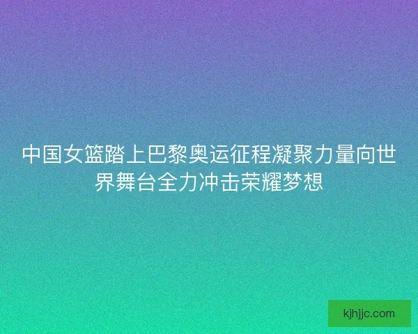 中国女篮踏上巴黎奥运征程凝聚力量向世界舞台全力冲击荣耀梦想