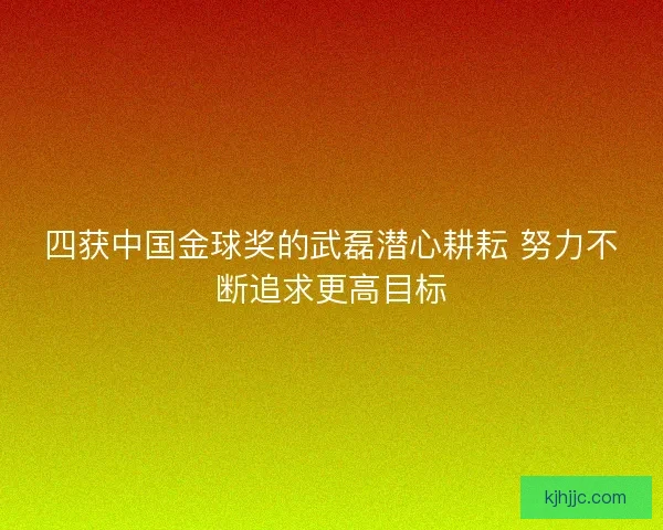 四获中国金球奖的武磊潜心耕耘 努力不断追求更高目标